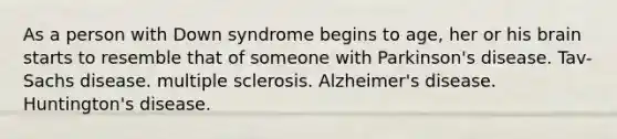 As a person with Down syndrome begins to age, her or his brain starts to resemble that of someone with Parkinson's disease. Tav-Sachs disease. multiple sclerosis. Alzheimer's disease. Huntington's disease.