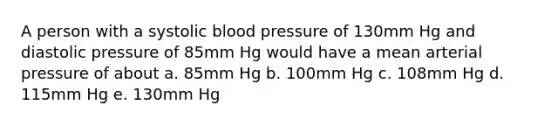 A person with a systolic blood pressure of 130mm Hg and diastolic pressure of 85mm Hg would have a mean arterial pressure of about a. 85mm Hg b. 100mm Hg c. 108mm Hg d. 115mm Hg e. 130mm Hg