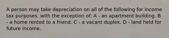 A person may take depreciation on all of the following for income tax purposes, with the exception of: A - an apartment building. B - a home rented to a friend. C - a vacant duplex. D - land held for future income.