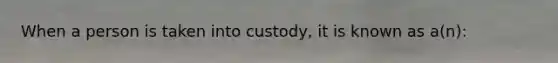 When a person is taken into custody, it is known as a(n):