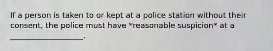 If a person is taken to or kept at a police station without their consent, the police must have *reasonable suspicion* at a ___________________.