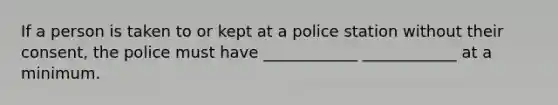 If a person is taken to or kept at a police station without their consent, the police must have ____________ ____________ at a minimum.