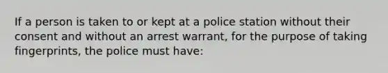 If a person is taken to or kept at a police station without their consent and without an arrest warrant, for the purpose of taking fingerprints, the police must have:​