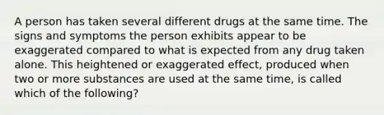 A person has taken several different drugs at the same time. The signs and symptoms the person exhibits appear to be exaggerated compared to what is expected from any drug taken alone. This heightened or exaggerated effect, produced when two or more substances are used at the same time, is called which of the following?