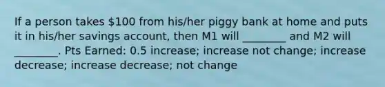 If a person takes 100 from his/her piggy bank at home and puts it in his/her savings account, then M1 will ________ and M2 will ________. Pts Earned: 0.5 increase; increase not change; increase decrease; increase decrease; not change