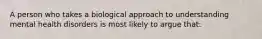 A person who takes a biological approach to understanding mental health disorders is most likely to argue that: