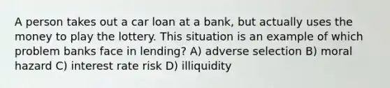 A person takes out a car loan at a bank, but actually uses the money to play the lottery. This situation is an example of which problem banks face in lending? A) adverse selection B) moral hazard C) interest rate risk D) illiquidity