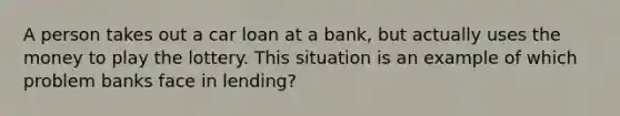 A person takes out a car loan at a bank, but actually uses the money to play the lottery. This situation is an example of which problem banks face in lending?