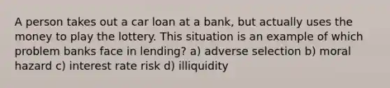 A person takes out a car loan at a bank, but actually uses the money to play the lottery. This situation is an example of which problem banks face in lending? a) adverse selection b) moral hazard c) interest rate risk d) illiquidity