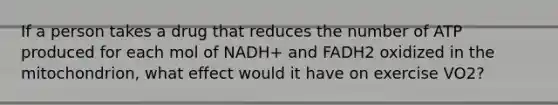 If a person takes a drug that reduces the number of ATP produced for each mol of NADH+ and FADH2 oxidized in the mitochondrion, what effect would it have on exercise VO2?