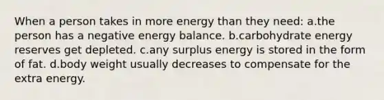 When a person takes in more energy than they need: a.the person has a negative energy balance. b.carbohydrate energy reserves get depleted. c.any surplus energy is stored in the form of fat. d.body weight usually decreases to compensate for the extra energy.