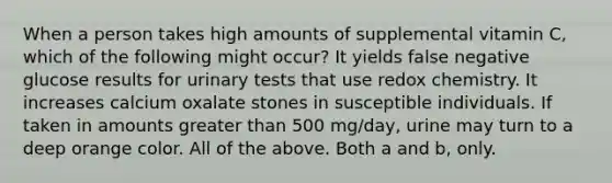 When a person takes high amounts of supplemental vitamin C, which of the following might occur? It yields false negative glucose results for urinary tests that use redox chemistry. It increases calcium oxalate stones in susceptible individuals. If taken in amounts greater than 500 mg/day, urine may turn to a deep orange color. All of the above. Both a and b, only.