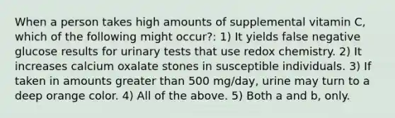 When a person takes high amounts of supplemental vitamin C, which of the following might occur?: 1) It yields false negative glucose results for urinary tests that use redox chemistry. 2) It increases calcium oxalate stones in susceptible individuals. 3) If taken in amounts greater than 500 mg/day, urine may turn to a deep orange color. 4) All of the above. 5) Both a and b, only.