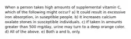 When a person takes high amounts of supplemental vitamin C, which of the following might occur? a) It could result in excessive iron absorption, in suseptible people. b) It increases calcium oxalate stones in susceptible individuals. c) If taken in amounts greater than 500 mg/day, urine may turn to a deep orange color. d) All of the above. e) Both a and b, only.