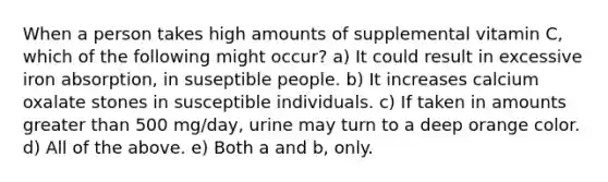 When a person takes high amounts of supplemental vitamin C, which of the following might occur? a) It could result in excessive iron absorption, in suseptible people. b) It increases calcium oxalate stones in susceptible individuals. c) If taken in amounts greater than 500 mg/day, urine may turn to a deep orange color. d) All of the above. e) Both a and b, only.