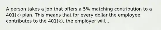 A person takes a job that offers a 5% matching contribution to a 401(k) plan. This means that for every dollar the employee contributes to the 401(k), the employer will...