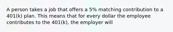 A person takes a job that offers a 5% matching contribution to a 401(k) plan. This means that for every dollar the employee contributes to the 401(k), the employer will