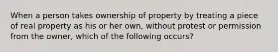 When a person takes ownership of property by treating a piece of real property as his or her own, without protest or permission from the owner, which of the following occurs?