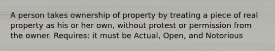 A person takes ownership of property by treating a piece of real property as his or her own, without protest or permission from the owner. Requires: it must be Actual, Open, and Notorious