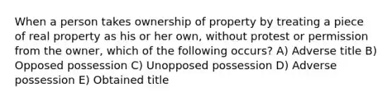 When a person takes ownership of property by treating a piece of real property as his or her own, without protest or permission from the owner, which of the following occurs? A) Adverse title B) Opposed possession C) Unopposed possession D) Adverse possession E) Obtained title