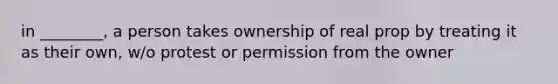 in ________, a person takes ownership of real prop by treating it as their own, w/o protest or permission from the owner