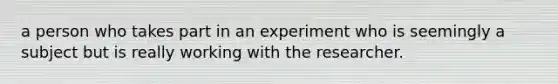 a person who takes part in an experiment who is seemingly a subject but is really working with the researcher.