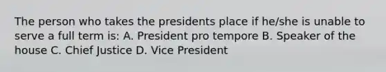 The person who takes the presidents place if he/she is unable to serve a full term is: A. President pro tempore B. Speaker of the house C. Chief Justice D. Vice President