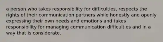 a person who takes responsibility for difficulties, respects the rights of their communication partners while honestly and openly expressing their own needs and emotions and takes responsibility for managing communication difficulties and in a way that is considerate.