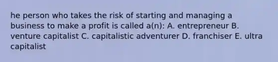 he person who takes the risk of starting and managing a business to make a profit is called a(n): A. entrepreneur B. venture capitalist C. capitalistic adventurer D. franchiser E. ultra capitalist