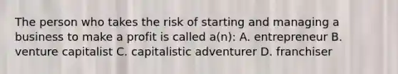 The person who takes the risk of starting and managing a business to make a profit is called a(n): A. entrepreneur B. venture capitalist C. capitalistic adventurer D. franchiser