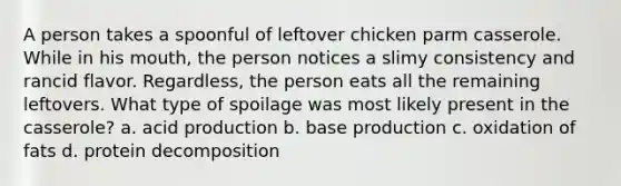 A person takes a spoonful of leftover chicken parm casserole. While in his mouth, the person notices a slimy consistency and rancid flavor. Regardless, the person eats all the remaining leftovers. What type of spoilage was most likely present in the casserole? a. acid production b. base production c. oxidation of fats d. protein decomposition