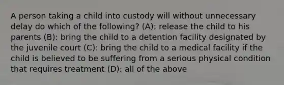 A person taking a child into custody will without unnecessary delay do which of the following? (A): release the child to his parents (B): bring the child to a detention facility designated by the juvenile court (C): bring the child to a medical facility if the child is believed to be suffering from a serious physical condition that requires treatment (D): all of the above