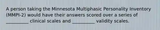 A person taking the Minnesota Multiphasic Personality Inventory (MMPI-2) would have their answers scored over a series of __________ clinical scales and __________ validity scales.