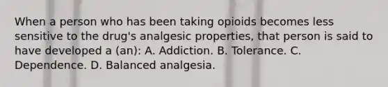 When a person who has been taking opioids becomes less sensitive to the drug's analgesic properties, that person is said to have developed a (an): A. Addiction. B. Tolerance. C. Dependence. D. Balanced analgesia.