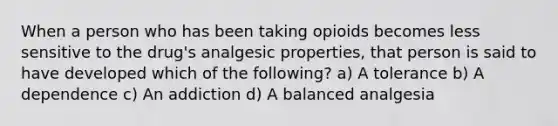 When a person who has been taking opioids becomes less sensitive to the drug's analgesic properties, that person is said to have developed which of the following? a) A tolerance b) A dependence c) An addiction d) A balanced analgesia