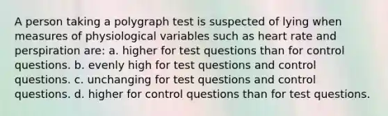 A person taking a polygraph test is suspected of lying when measures of physiological variables such as heart rate and perspiration are: a. higher for test questions than for control questions. b. evenly high for test questions and control questions. c. unchanging for test questions and control questions. d. higher for control questions than for test questions.