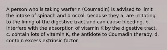 A person who is taking warfarin (Coumadin) is advised to limit the intake of spinach and broccoli because they a. are irritating to the lining of the digestive tract and can cause bleeding. b. interfere with the absorption of vitamin K by the digestive tract. c. contain lots of vitamin K, the antidote to Coumadin therapy. d. contain excess extrinsic factor