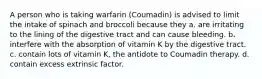 A person who is taking warfarin (Coumadin) is advised to limit the intake of spinach and broccoli because they a. are irritating to the lining of the digestive tract and can cause bleeding. b. interfere with the absorption of vitamin K by the digestive tract. c. contain lots of vitamin K, the antidote to Coumadin therapy. d. contain excess extrinsic factor.