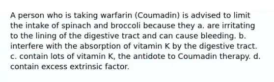 A person who is taking warfarin (Coumadin) is advised to limit the intake of spinach and broccoli because they a. are irritating to the lining of the digestive tract and can cause bleeding. b. interfere with the absorption of vitamin K by the digestive tract. c. contain lots of vitamin K, the antidote to Coumadin therapy. d. contain excess extrinsic factor.