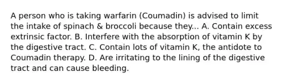 A person who is taking warfarin (Coumadin) is advised to limit the intake of spinach & broccoli because they... A. Contain excess extrinsic factor. B. Interfere with the absorption of vitamin K by the digestive tract. C. Contain lots of vitamin K, the antidote to Coumadin therapy. D. Are irritating to the lining of the digestive tract and can cause bleeding.