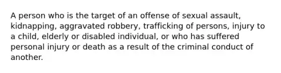 A person who is the target of an offense of sexual assault, kidnapping, aggravated robbery, trafficking of persons, injury to a child, elderly or disabled individual, or who has suffered personal injury or death as a result of the criminal conduct of another.