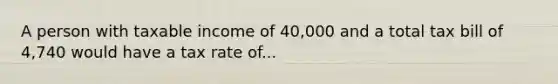 A person with taxable income of 40,000 and a total tax bill of 4,740 would have a tax rate of...