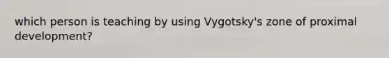which person is teaching by using Vygotsky's zone of proximal development?