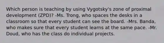 Which person is teaching by using Vygotsky's zone of proximal development (ZPD)? -Ms. Trong, who spaces the desks in a classroom so that every student can see the board. -Mrs. Banda, who makes sure that every student learns at the same pace. -Mr. Doud, who has the class do individual projects.