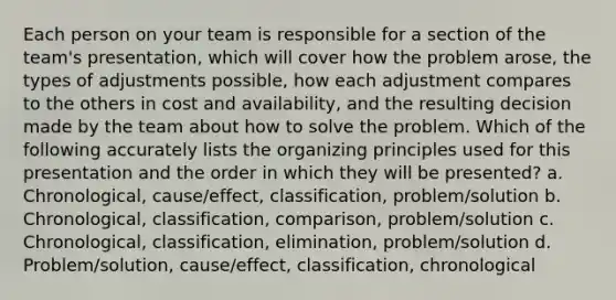 Each person on your team is responsible for a section of the team's presentation, which will cover how the problem arose, the types of adjustments possible, how each adjustment compares to the others in cost and availability, and the resulting decision made by the team about how to solve the problem. Which of the following accurately lists the organizing principles used for this presentation and the order in which they will be presented? a. Chronological, cause/effect, classification, problem/solution b. Chronological, classification, comparison, problem/solution c. Chronological, classification, elimination, problem/solution d. Problem/solution, cause/effect, classification, chronological