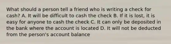 What should a person tell a friend who is writing a check for cash? A. It will be difficult to cash the check B. If it is lost, it is easy for anyone to cash the check C. It can only be deposited in the bank where the account is located D. It will not be deducted from the person's account balance