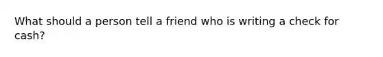 What should a person tell a friend who is writing a check for cash?