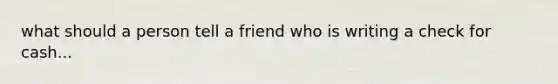 what should a person tell a friend who is writing a check for cash...
