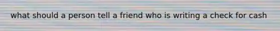 what should a person tell a friend who is writing a check for cash