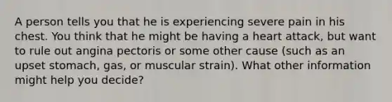 A person tells you that he is experiencing severe pain in his chest. You think that he might be having a heart attack, but want to rule out angina pectoris or some other cause (such as an upset stomach, gas, or muscular strain). What other information might help you decide?